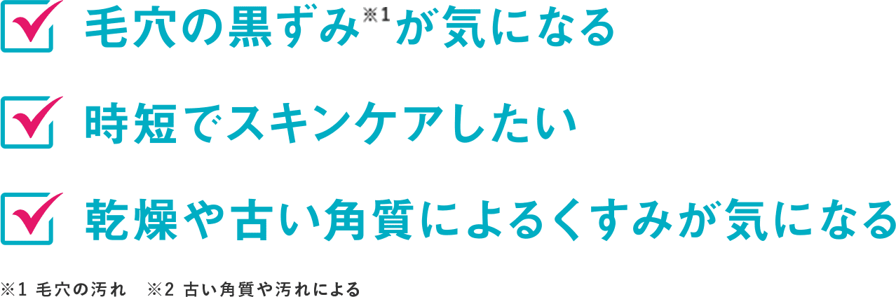 毛穴の黒ずみ※1が気になる 時短でスキンケアしたい 乾燥や古い角質によるくすみが気になる ※毛穴の汚れ ※古い角質や汚れによる