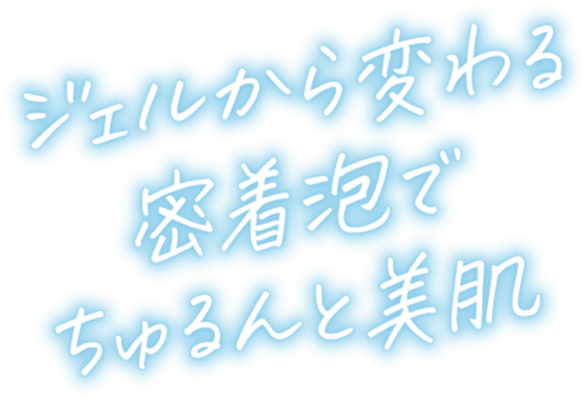 ジェルから変わる密着泡でちゅるんと美肌