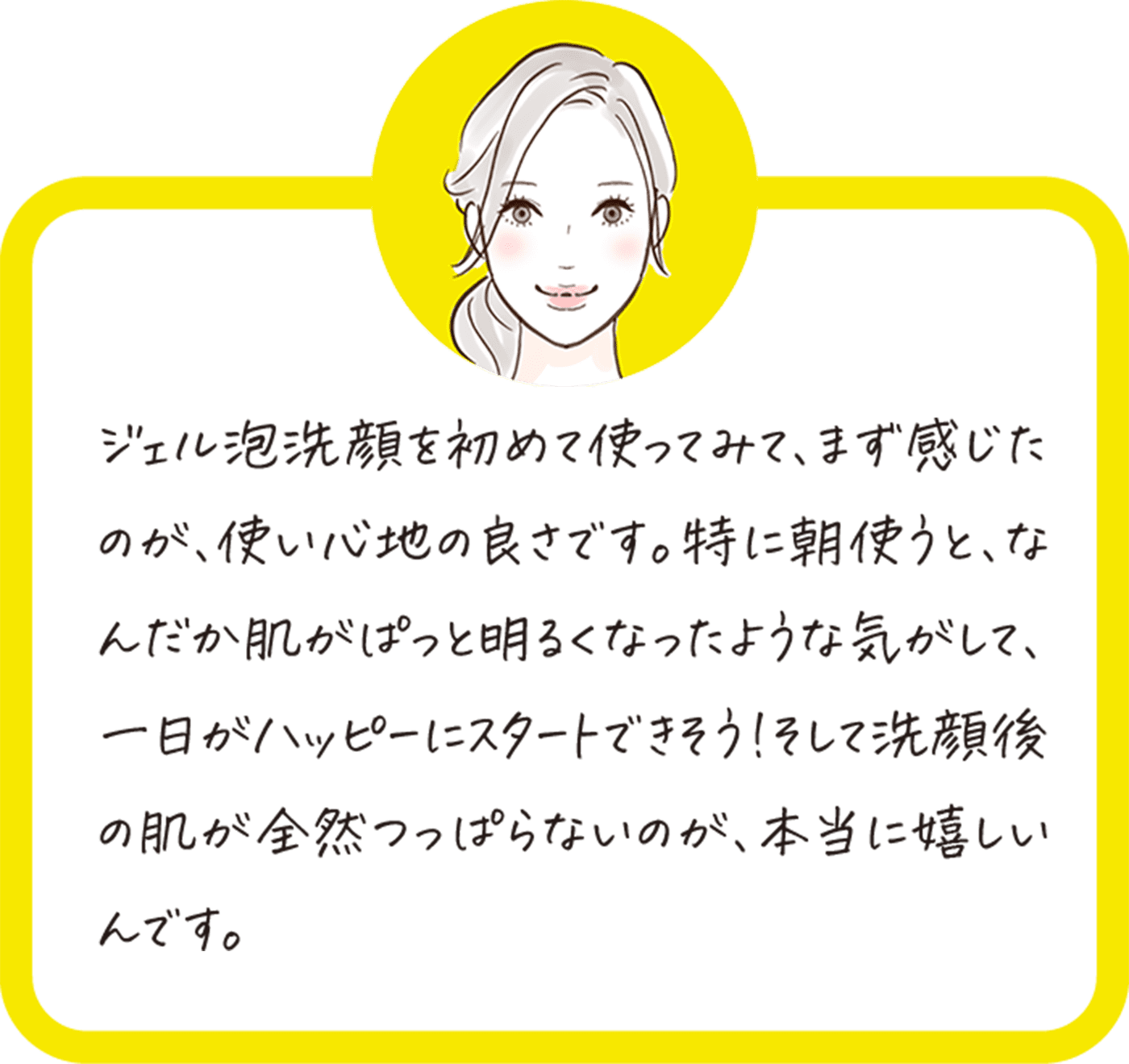 ジェル泡洗顔を初めて使ってみて、まず感じたのが、使い心地の良さです。特に朝使うと、なんだか肌がぱっと明るくなったような気がして、一日がハッピーにスタートできそう！そして洗顔後の肌が全然つっぱらないのが、本当に嬉しいんです。