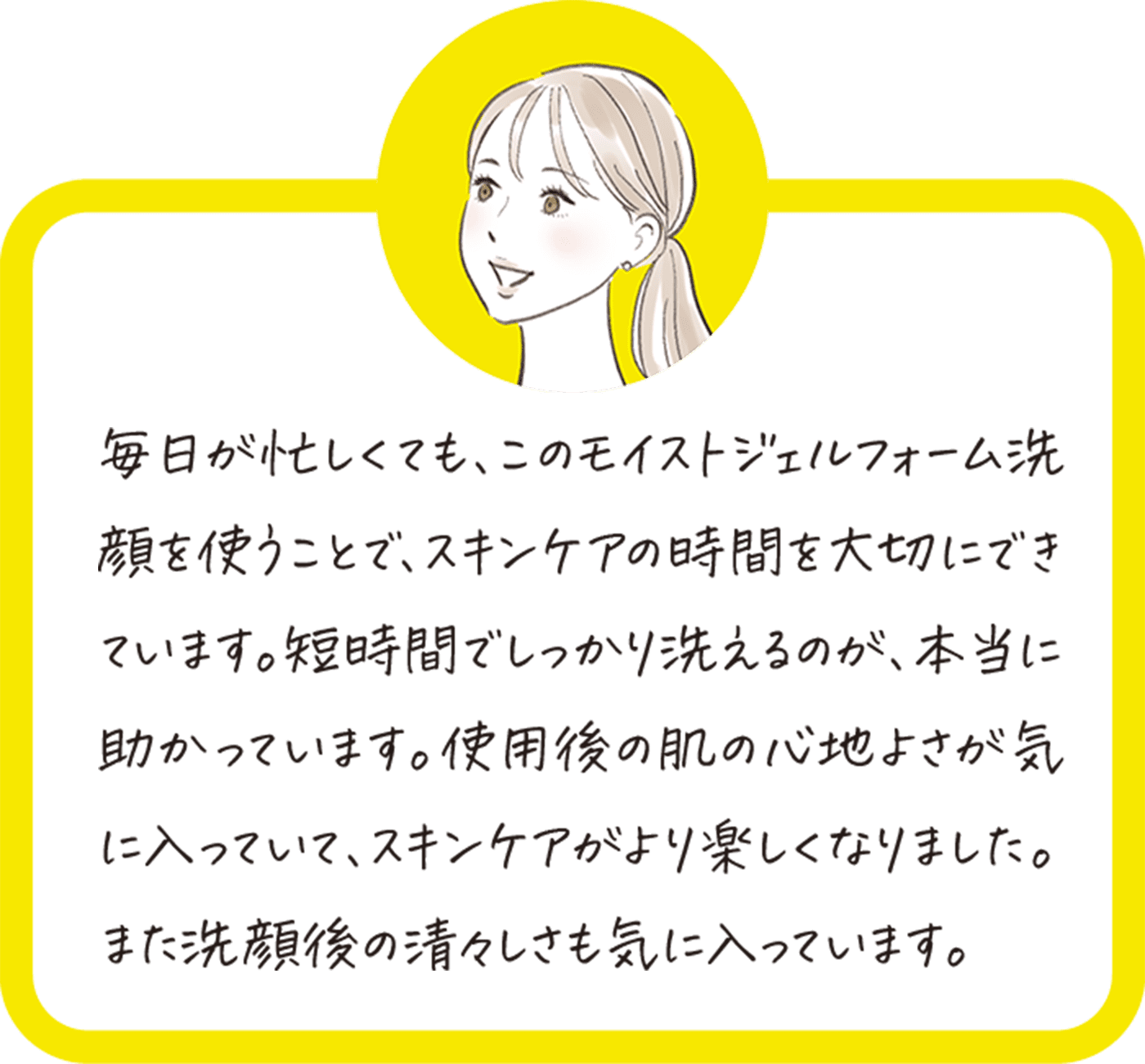 毎日が忙しくても、このモイストジェルフォーム洗顔を使うことで、スキンケアの時間を大切にできています。短時間でしっかり洗えるのが、本当に助かっています。使用後の肌の心地よさが気に入っていて、スキンケアがより楽しくなりました。また洗顔後の清々しさも気に入っています。