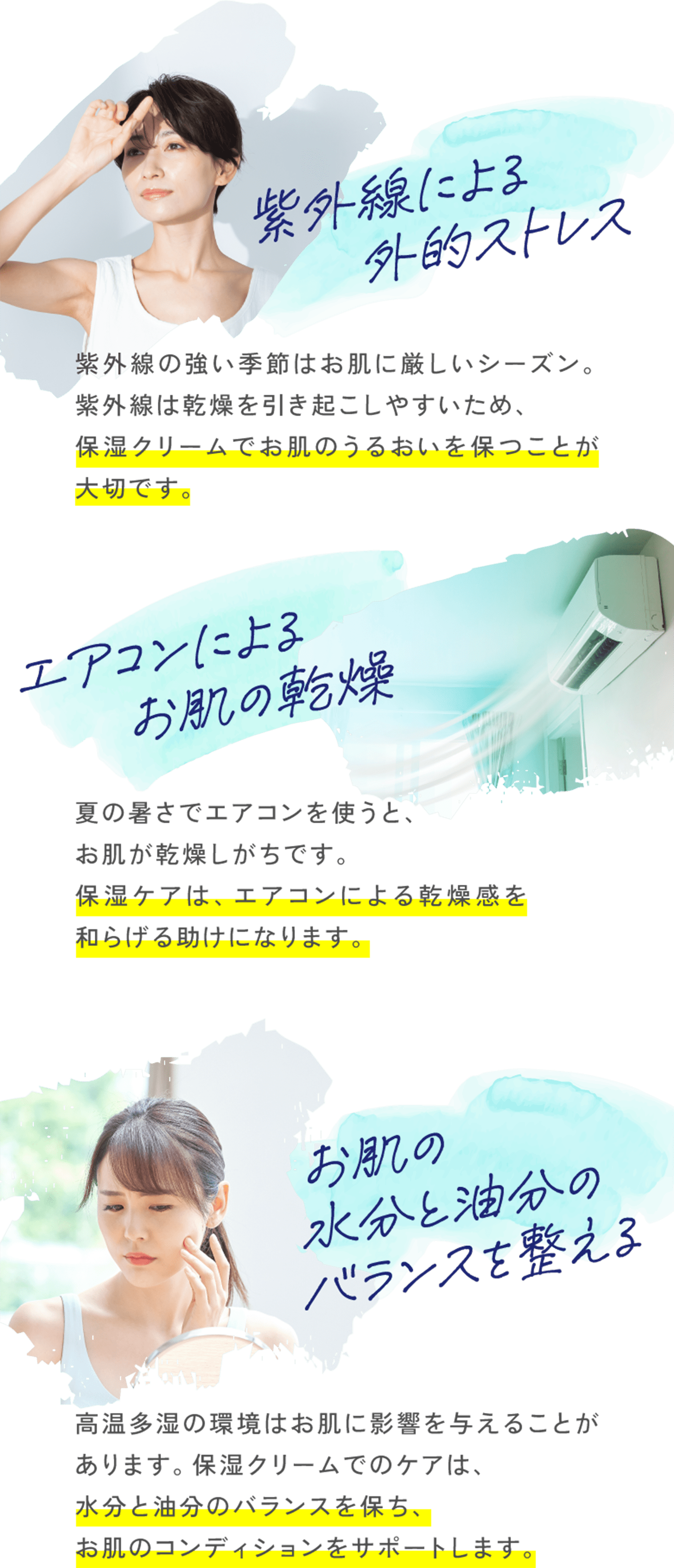 紫外線による外的ストレス 紫外線の強い季節はお肌に厳しいシーズン。紫外線は乾燥を引き起こしやすいため、保湿クリームでお肌のうるおいを保つことが大切です。 エアコンによるお肌の乾燥 夏の暑さでエアコンを使うと、お肌が乾燥しがちです。保湿ケアは、エアコンによる乾燥感を和らげる助けになります。お肌の水分と油分のバランスを整える 高温多湿の環境はお肌に影響を与えることがあります。保湿クリームでのケアは、水分と油分のバランスを保ち、お肌のコンディションをサポートします。