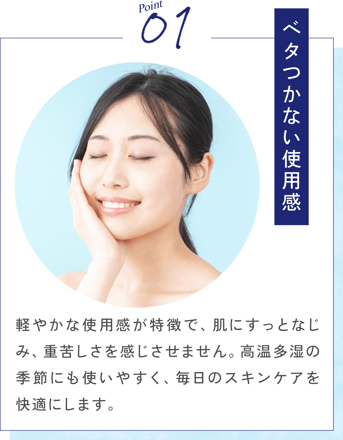 Point01 軽やかな使用感が特徴で、肌にすっとなじみ、重苦しさを感じさせません。高温多湿の季節にも使いやすく、毎日のスキンケアを快適にします。