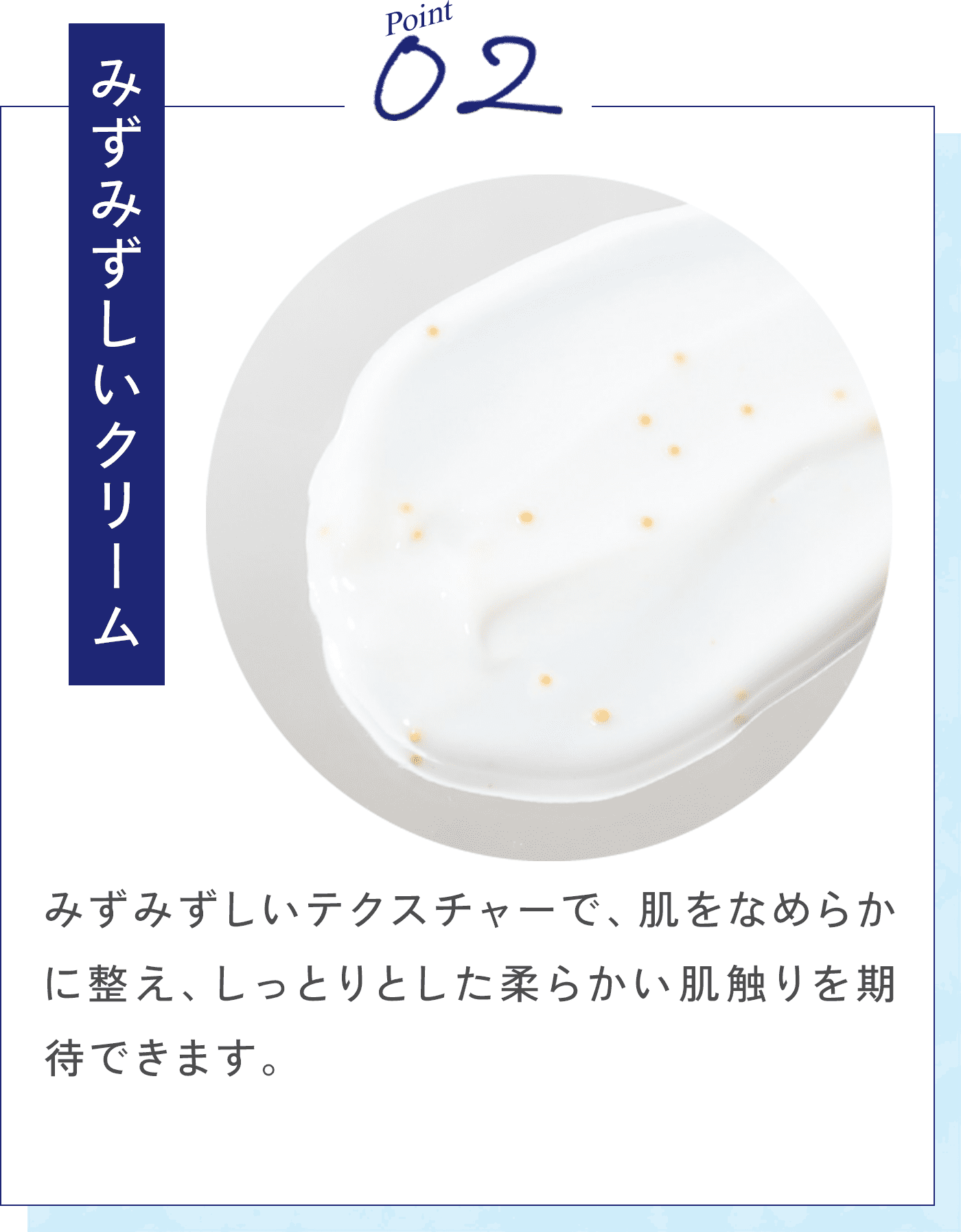 Point02 みずみずしいクリーム みずみずしいテクスチャーで、肌をなめらかに整え、しっとりとした柔らかい肌触りを期待できます。