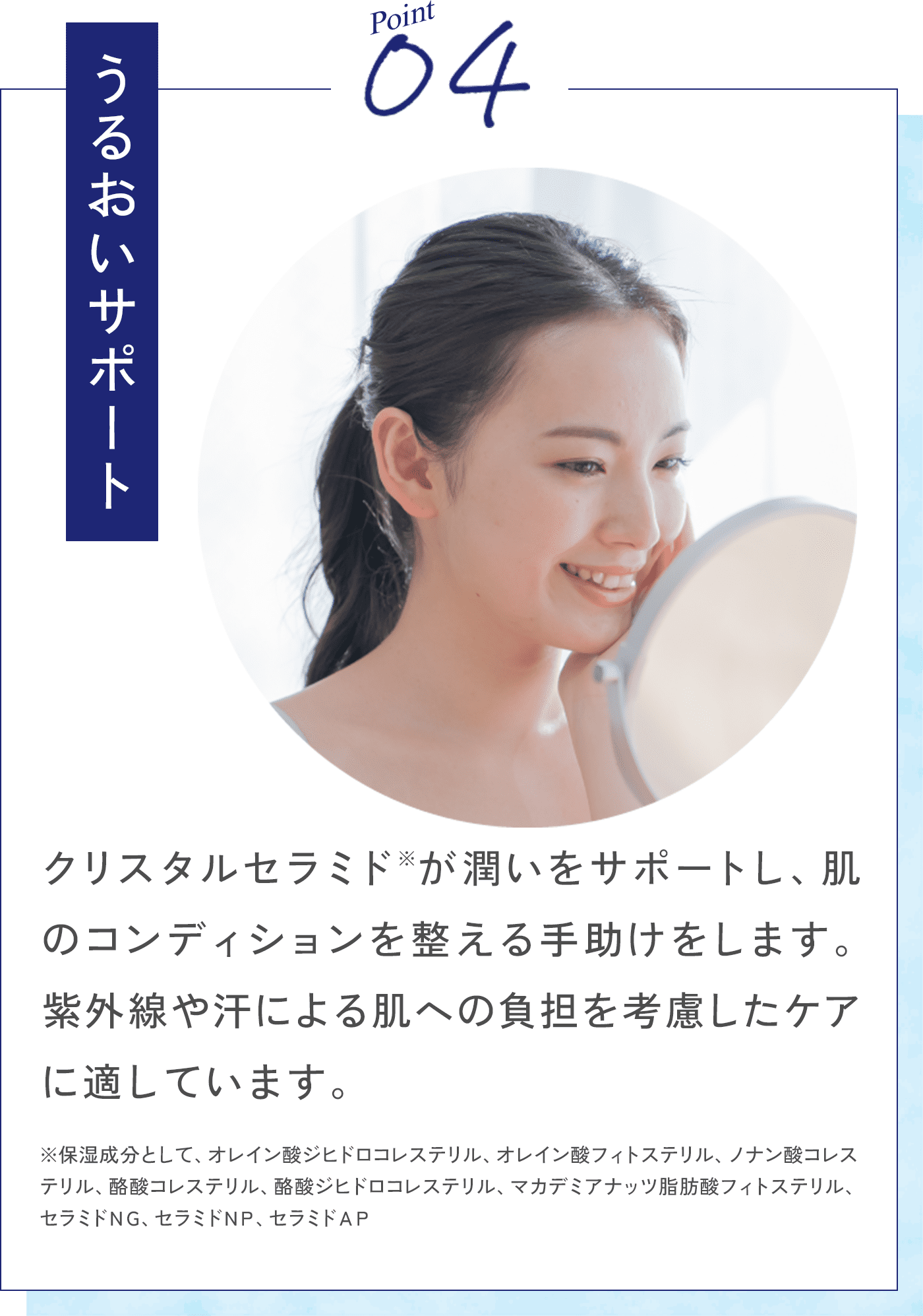 Point04 うるおいサポート クリスタルセラミド※が潤いをサポートし、肌のコンディションを整える手助けをします。紫外線や汗による肌への負担を考慮したケアに適しています。 ※保湿成分として、オレイン酸ジヒドロコレステリル、オレイン酸フィトステリル、ノナン酸コレステリル、酪酸コレステリル、酪酸ジヒドロコレステリル、マカデミアナッツ脂肪酸フィトステリル、セラミドNG、セラミドNP、セラミドAP