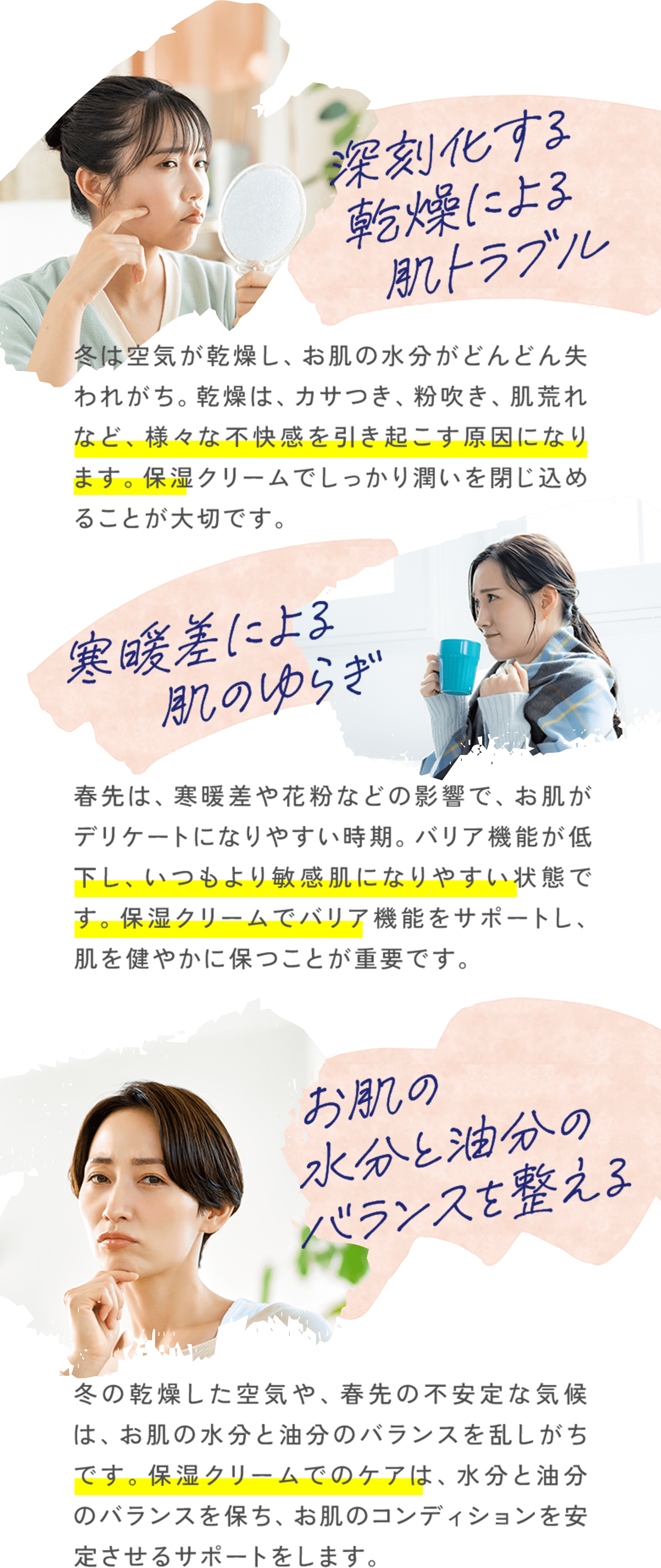 深刻化する乾燥による肌トラブル冬は空気が乾燥し、お肌の水分がどんどん失われがち。乾燥は、カサつき、粉吹き、肌荒れなど、様々な不快感を引き起こす原因になります。保湿クリームでしっかり潤いを閉じ込めることが大切です。寒暖差による肌のゆらぎ春先は、寒暖差や花粉などの影響で、お肌がデリケートになりやすい時期。バリア機能が低下し、いつもより敏感肌になりやすい状態です。保湿クリームでバリア機能をサポートし、肌を健やかに保つことが重要です。お肌の 水分と油分の バランスを整える冬の乾燥した空気や、春先の不安定な気候は、お肌の水分と油分のバランスを乱しがちです。保湿クリームでのケアは、水分と油分のバランスを保ち、お肌のコンディションを安定させるサポートをします。 