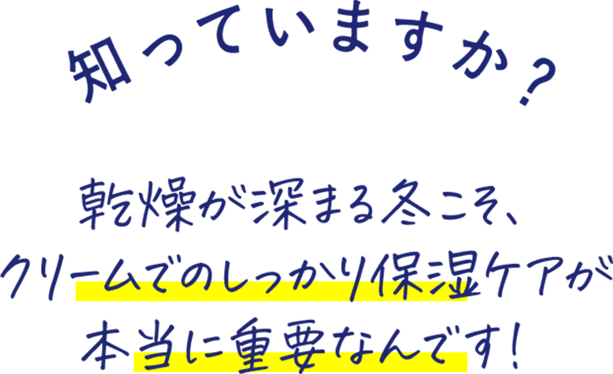 知っていますか？ 乾燥が深まる冬こそ、 クリームでのしっかり保湿ケアが 本当に重要なんです！