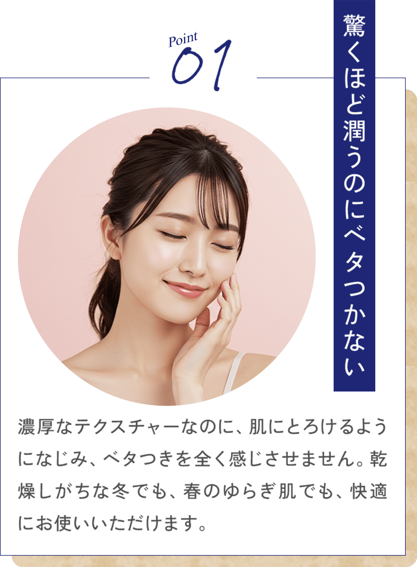 Point01 驚くほど潤うのにベタつかない 濃厚なテクスチャーなのに、肌にとろけるようになじみ、ベタつきを全く感じさせません。乾燥しがちな冬でも、春のゆらぎ肌でも、快適にお使いいただけます。