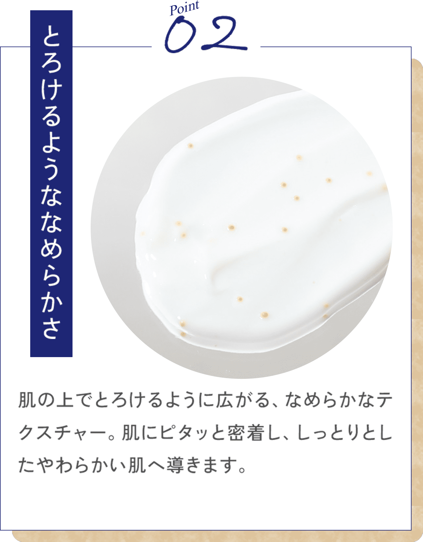 Point02 とろけるようななめらかさ 肌の上でとろけるように広がる、なめらかなテクスチャー。肌にピタッと密着し、しっとりとしたやわらかい肌へ導きます。