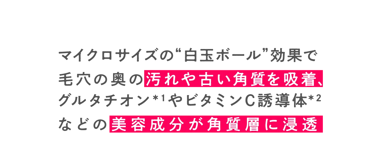 独自技術による”白玉ボール”効果で毛穴の奥の汚れや古い角質を吸着、グルタチオンやビタミンCなどの美容・美白成分の浸透をサポート